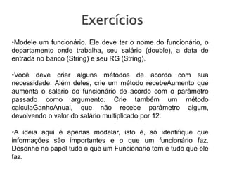 Exercícios
•Modele um funcionário. Ele deve ter o nome do funcionário, o
departamento onde trabalha, seu salário (double), a data de
entrada no banco (String) e seu RG (String).
•Você deve criar alguns métodos de acordo com sua
necessidade. Além deles, crie um método recebeAumento que
aumenta o salario do funcionário de acordo com o parâmetro
passado como argumento. Crie também um método
calculaGanhoAnual, que não recebe parâmetro algum,
devolvendo o valor do salário multiplicado por 12.
•A ideia aqui é apenas modelar, isto é, só identifique que
informações são importantes e o que um funcionário faz.
Desenhe no papel tudo o que um Funcionario tem e tudo que ele
faz.
 
