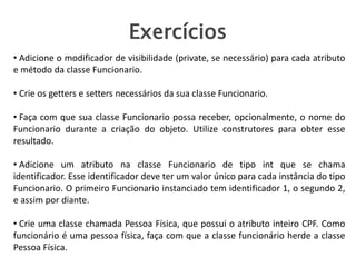 Exercícios
• Adicione o modificador de visibilidade (private, se necessário) para cada atributo
e método da classe Funcionario.
• Crie os getters e setters necessários da sua classe Funcionario.
• Faça com que sua classe Funcionario possa receber, opcionalmente, o nome do
Funcionario durante a criação do objeto. Utilize construtores para obter esse
resultado.
• Adicione um atributo na classe Funcionario de tipo int que se chama
identificador. Esse identificador deve ter um valor único para cada instância do tipo
Funcionario. O primeiro Funcionario instanciado tem identificador 1, o segundo 2,
e assim por diante.
• Crie uma classe chamada Pessoa Física, que possui o atributo inteiro CPF. Como
funcionário é uma pessoa física, faça com que a classe funcionário herde a classe
Pessoa Física.
 
