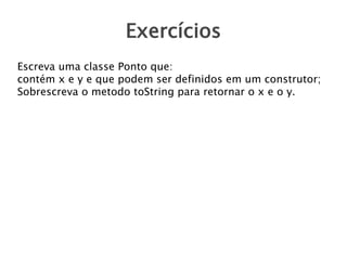 Exercícios
Escreva uma classe Ponto que:
contém x e y e que podem ser definidos em um construtor;
Sobrescreva o metodo toString para retornar o x e o y.
 