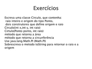 Exercícios
Escreva uma classe Circulo, que contenha:
raio inteiro e origem do tipo Ponto,
dois construtores que define origem e raio
Circulo(int x,int y, int raio)
Cirtulo(Ponto ponto, int raio)
método que retorna a área
método que retorna a circunferência
Use java.lang.Math.PI (Math.PI)
Sobrescreva o metodo toString para retornar o raio e a
origem
 