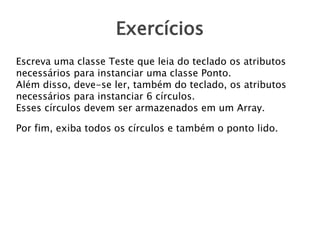 Exercícios
Escreva uma classe Teste que leia do teclado os atributos
necessários para instanciar uma classe Ponto.
Além disso, deve-se ler, também do teclado, os atributos
necessários para instanciar 6 círculos.
Esses círculos devem ser armazenados em um Array.
Por fim, exiba todos os círculos e também o ponto lido.
 