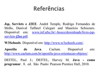 Jsp, Servlets e J2EE. André Temple, Rodrigo Fernandes de
Mello, Danival Taffarel Calegari and Maurício Schiezaro.
Disponível em: www.inf.ufsc.br/~bosco/downloads/livro-jsp-
servlets-j2ee.pdf.
W3Schools. Disponível em: http://www.w3schools.com/.
Apostila de Java. Caelum. Disponível em:
http://www.caelum.com.br/apostila-java-orientacao-objetos/.
DEITEL, Paul J.; DEITEL, Harvey M. Java - como
programar. 8. ed. São Paulo: Pearson Prentice Hall, 2010.
Referências
 
