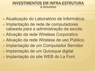 INVESTIMENTOS EM INFRA-ESTRUTURA
                    JÁ REALIZADOS




 Atualização do Laboratório de Informática.
 Implantação de rede de computadores
  cabeada para a administração da escola.
 Ativação da rede Wireless Corporativo
 Ativação da rede Wireless de uso Público.
 Implantação de um Computador Servidor
 Implantação de um Quiosque digital
 Implantação do site WEB do La Font
 