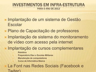 INVESTIMENTOS EM INFRA-ESTRUTURA
                               PARA O ANO DE 2013



 Implantação de um sistema de Gestão
  Escolar
 Plano de Capacitação de professores

 Implantação de sistema do monitoramento
  de vídeo com acesso pela internet
 Implantação de cursos complementares
      1.   Robótica
      2.   Preparatório Etec e Escolas Militares
      3.   Manutenção de computadores
      4.   Curso de Informática Básica

   La Font nas Redes Sociais (Facebook e
 