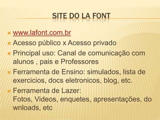 SITE DO LA FONT

 www.lafont.com.br
 Acesso público x Acesso privado

 Principal uso: Canal de comunicação com
  alunos , pais e Professores
 Ferramenta de Ensino: simulados, lista de
  exercicios, docs eletronicos, blog, etc.
 Ferramenta de Lazer:
  Fotos, Videos, enquetes, apresentações, do
  wnloads, etc
 
