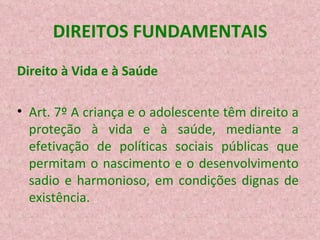 DIREITOS FUNDAMENTAIS Direito à Vida e à Saúde Art. 7º A criança e o adolescente têm direito a proteção à vida e à saúde, mediante a efetivação de políticas sociais públicas que permitam o nascimento e o desenvolvimento sadio e harmonioso, em condições dignas de existência. 