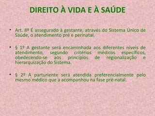DIREITO À VIDA E À SAÚDE Art. 8º É assegurado à gestante, através do Sistema Único de Saúde, o atendimento pré e perinatal. § 1º A gestante será encaminhada aos diferentes níveis de atendimento, segundo critérios médicos específicos, obedecendo-se aos princípios de regionalização e hierarquização do Sistema. § 2º A parturiente será atendida preferencialmente pelo mesmo médico que a acompanhou na fase pré-natal. 