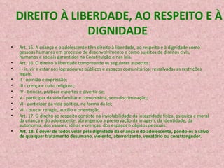 DIREITO À LIBERDADE, AO RESPEITO E À DIGNIDADE  Art. 15. A criança e o adolescente têm direito à liberdade, ao respeito e à dignidade   como pessoas humanas em processo de desenvolvimento e como sujeitos de direitos civis, humanos e sociais garantidos na Constituição e nas leis. Art. 16. O direito à liberdade compreende os seguintes aspectos: I - ir, vir e estar nos logradouros públicos e espaços comunitários, ressalvadas as restrições legais; II - opinião e expressão; III - crença e culto religioso; IV - brincar, praticar esportes e divertir-se; V - participar da vida familiar e comunitária, sem discriminação; VI - participar da vida política, na forma da lei; VII - buscar refúgio, auxílio e orientação. Art. 17. O direito ao respeito consiste na inviolabilidade da integridade física, psíquica e moral da criança e do adolescente, abrangendo a preservação da imagem, da identidade, da autonomia, dos valores, idéias e crenças, dos espaços e objetos pessoais. Art. 18. É dever de todos velar pela dignidade da criança e do adolescente, pondo-os a salvo de qualquer tratamento desumano, violento, aterrorizante, vexatório ou constrangedor. 