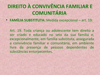 DIREITO À CONVIVÊNCIA FAMILIAR E COMUNITÁRIA  FAMÍLIA SUBSTITUTA:  Medida excepcional – art. 19: Art. 19. Toda criança ou adolescente tem direito a ser criado e educado no seio da sua família e, excepcionalmente, em família substituta, assegurada a convivência familiar e comunitária, em ambiente livre da presença de pessoas dependentes de substâncias entorpecentes.  