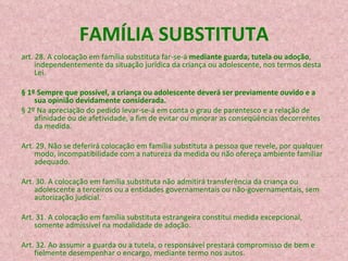 FAMÍLIA SUBSTITUTA art. 28. A colocação em família substituta far-se-á  mediante guarda, tutela ou adoção , independentemente da situação jurídica da criança ou adolescente, nos termos desta Lei. § 1º Sempre que possível, a criança ou adolescente deverá ser previamente ouvido e a sua opinião devidamente considerada. § 2º Na apreciação do pedido levar-se-á em conta o grau de parentesco e a relação de afinidade ou de afetividade, a fim de evitar ou minorar as conseqüências decorrentes da medida. Art. 29. Não se deferirá colocação em família substituta a pessoa que revele, por qualquer modo, incompatibilidade com a natureza da medida ou não ofereça ambiente familiar adequado. Art. 30. A colocação em família substituta não admitirá transferência da criança ou adolescente a terceiros ou a entidades governamentais ou não-governamentais, sem autorização judicial. Art. 31. A colocação em família substituta estrangeira constitui medida excepcional, somente admissível na modalidade de adoção. Art. 32. Ao assumir a guarda ou a tutela, o responsável prestará compromisso de   bem e fielmente desempenhar o encargo, mediante termo nos autos. 