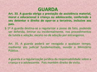 GUARDA  Art. 33. A guarda obriga a prestação de assistência material, moral e educacional à criança ou adolescente, conferindo a seu detentor o direito de opor-se a terceiros, inclusive aos pais.   § 1º A guarda destina-se a regularizar a posse de fato, podendo ser deferida, liminar ou incidentalmente, nos procedimentos de tutela e adoção, exceto no de adoção por estrangeiros. Art. 35. A guarda poderá ser revogada a qualquer tempo, mediante ato judicial fundamentado, ouvido o Ministério Público.  A guarda é a regularização jurídica da responsabilidade sobre a criança e o adolescente.  Pais mantém direito de visita. 
