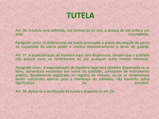 TUTELA Art. 36. A tutela será deferida, nos termos da lei civil, a pessoa de até vinte e um anos incompletos. Parágrafo único. O deferimento da tutela pressupõe a prévia decretação da perda ou suspensão do pátrio poder e implica necessariamente o dever de guarda. Art. 37. A especialização de hipoteca legal será dispensada, sempre que o tutelado não possuir bens ou rendimentos ou por qualquer outro motivo relevante. Parágrafo único. A especialização de hipoteca legal será também dispensada se os bens, porventura existentes em nome do tutelado, constarem de instrumento público, devidamente registrado no registro de imóveis, ou se os rendimentos forem suficientes apenas para a mantença do tutelado, não havendo sobra significativa ou provável. Art. 38. Aplica-se à destituição da tutela o disposto no art. 24. 