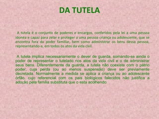 DA TUTELA A tutela é o conjunto de poderes e encargos, conferidos pela lei a uma pessoa idonea e capaz para zelar e proteger a uma pessoa criança ou adolescente, que se encontra fora do poder familiar, bem como administrar os bens dessa pessoa, representando-a, em todos os atos da vida civil.   A tutela implica necessariamente o dever de guarda, somando-se ainda o poder de representar o tutelado nos atos da vida civil e o de administrar seus bens. Diferentemente da guarda, a tutela n ão  coexiste com o p á t rio poder, cuja perda (ou ao menos suspens ã o) deve ser previamente decretada. Normalmente a medida se aplica  a  crian ç a  ou ao adolescente  ó rf ã o, cujo referencial com os pais biol ó g icos falecidos n ão  justifica a ado ç ã o pela fam í l ia substituta que o est a  acolhendo. 