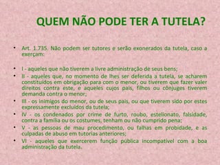 QUEM NÃO PODE TER A TUTELA? Art. 1.735. Não podem ser tutores e serão exonerados da tutela, caso a exerçam: I - aqueles que não tiverem a livre administração de seus bens; II - aqueles que, no momento de lhes ser deferida a tutela, se acharem constituídos em obrigação para com o menor, ou tiverem que fazer valer direitos contra este, e aqueles cujos pais, filhos ou cônjuges tiverem demanda contra o menor; III - os inimigos do menor, ou de seus pais, ou que tiverem sido por estes expressamente excluídos da tutela; IV - os condenados por crime de furto, roubo, estelionato, falsidade, contra a família ou os costumes, tenham ou não cumprido pena; V - as pessoas de mau procedimento, ou falhas em probidade, e as culpadas de abuso em tutorias anteriores; VI - aqueles que exercerem função pública incompatível com a boa administração da tutela. 