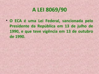 A LEI 8069/90 O ECA é uma Lei Federal, sancionada pelo Presidente da República em 13 de julho de 1990, e que teve vigência em 13 de outubro de 1990. 