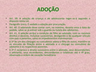 ADOÇÃO Art. 39. A adoção de criança e de adolescente reger-se-á segundo o disposto nesta Lei.  Parágrafo único. É vedada a adoção por procuração. Art. 40. O adotando deve contar com, no máximo, dezoito anos à data do pedido, salvo se já estiver sob a guarda ou tutela dos adotantes. Art. 41. A adoção atribui a condição de filho ao adotado, com os mesmos direitos e deveres, inclusive sucessórios, desligando-o de qualquer vínculo com pais e parentes, salvo os impedimentos matrimoniais. § 1º Se um dos cônjuges ou concubinos adota o filho do outro, mantêm-se os vínculos de filiação entre o adotado e o cônjuge ou concubino do adotante e os respectivos parentes. § 2º É recíproco o direito sucessório entre o adotado, seus descendentes, o adotante, seus ascendentes, descendentes e colaterais até o 4º grau, observada a ordem de vocação hereditária. 