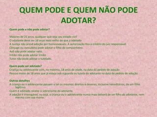 QUEM PODE E QUEM NÃO PODE ADOTAR? Quem pode e não pode adotar?   Maiores de 21 anos, qualquer que seja seu estado civil  O adotante deve ser 16 anos mais velho do que o adotado  A Justiça não prevê adoção por homossexuais. A autorização fica a critério do juiz responsável.  Cônjuge ou concubino pode adotar o filho do companheiro.  Avô não pode adotar neto  Irmão não pode adotar irmão  Tutor não pode adotar o tutelado.  Quem pode ser adotado?   Criança ou adolescente com, no máximo, 18 anos de idade, na data do pedido de adoção  Pessoa maior de 18 anos que já esteja sob a guarda ou tutela do adotante na data do pedido de adoção.  Outros detalhes   A criança ou o adolescente passam a ter os mesmos direitos e deveres, inclusive hereditários, de um filho legítimo.  Quem é adotado recebe o sobrenome do adotante.   A adoção é irrevogável, ou seja, a criança ou o adolescente nunca mais deixará de ser filho do adotante, nem mesmo com sua morte.  