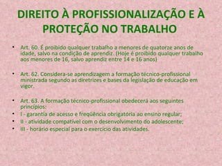 DIREITO À PROFISSIONALIZAÇÃO E À PROTEÇÃO NO TRABALHO  Art. 60. É proibido qualquer trabalho a menores de quatorze anos de idade, salvo na condição de aprendiz. (Hoje é proibido qualquer trabalho aos menores de 16, salvo aprendiz entre 14 e 16 anos)  Art. 62. Considera-se aprendizagem a formação técnico-profissional ministrada segundo as diretrizes e bases da legislação de educação em vigor. Art. 63. A formação técnico-profissional obedecerá aos seguintes princípios: I - garantia de acesso e freqüência obrigatória ao ensino regular; II - atividade compatível com o desenvolvimento do adolescente; III - horário especial para o exercício das atividades. 