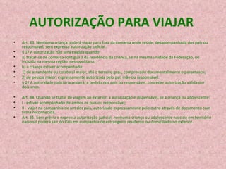 AUTORIZAÇÃO PARA VIAJAR  Art. 83. Nenhuma criança poderá viajar para fora da comarca onde reside, desacompanhada dos pais ou responsável, sem expressa autorização judicial. § 1º A autorização não será exigida quando: a) tratar-se de comarca contígua à da residência da criança, se na mesma unidade da Federação, ou incluída na mesma região metropolitana; b) a criança estiver acompanhada: 1) de ascendente ou colateral maior, até o terceiro grau, comprovado documentalmente o parentesco; 2) de pessoa maior, expressamente autorizada pelo pai, mãe ou responsável. § 2º A autoridade judiciária poderá, a pedido dos pais ou responsável, conceder autorização válida por dois anos. Art. 84. Quando se tratar de viagem ao exterior, a autorização é dispensável, se a criança ou adolescente: I - estiver acompanhado de ambos os pais ou responsável; II - viajar na companhia de um dos pais, autorizado expressamente pelo outro através de documento com firma reconhecida. Art. 85. Sem prévia e expressa autorização judicial, nenhuma criança ou adolescente nascido em território nacional poderá sair do País em companhia de estrangeiro residente ou domiciliado no exterior. 