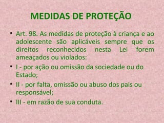 MEDIDAS DE PROTEÇÃO  Art. 98. As medidas de proteção à criança e ao adolescente são aplicáveis sempre que os direitos reconhecidos nesta Lei forem ameaçados ou violados: I - por ação ou omissão da sociedade ou do Estado; II - por falta, omissão ou abuso dos pais ou responsável; III - em razão de sua conduta. 