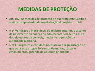 MEDIDAS DE PROTEÇÃO Art. 102. As medidas de proteção de que trata este Capítulo serão acompanhadas da regularização do registro     civil. § 1º Verificada a inexistência de registro anterior, o assento de nascimento da criança ou adolescente será feito à vista dos elementos disponíveis, mediante requisição da autoridade judiciária. § 2º Os registros e certidões necessários à regularização de que trata este artigo são isentos de multas, custas e emolumentos, gozando de absoluta prioridade. 