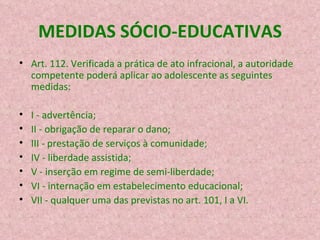 MEDIDAS SÓCIO-EDUCATIVAS Art. 112. Verificada a prática de ato infracional, a autoridade competente poderá aplicar ao adolescente as seguintes medidas: I - advertência; II - obrigação de reparar o dano; III - prestação de serviços à comunidade; IV - liberdade assistida; V - inserção em regime de semi-liberdade; VI - internação em estabelecimento educacional; VII - qualquer uma das previstas no art. 101, I a VI. 
