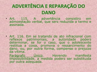 ADVERTÊNCIA E REPARAÇÃO DO DANO Art. 115. A advertência consistir á  em admoesta ç ão verbal, que ser á  reduzida a termo e assinada.  Art. 116. Em se tratando de ato infracional com reflexos patrimoniais, a autoridade poder á  determinar, se for o caso, que o adolescente restitua a coisa, promova o ressarcimento do dano, ou, por outra forma, compense o preju í zo da v í tima. Parágrafo Único . Havendo manifesta impossibilidade, a medida poder á  ser substitu í da por outra adequada. 