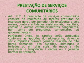 PRESTAÇÃO DE SERVIÇOS COMUNITÁRIOS Art. 117. A presta ç ão de servi ç os comunit á rios consiste na realiza ç ão de tarefas gratuitas de interesse geral, por per í odo não excedente a seis meses, junto a entidades assistenciais, hospitais, escolas e outros estabelecimentos congêneres, bem como em programas comunit á rios ou governamentais. Parágrafo Único.  As tarefas serão atribu í das conforme as aptidões do adolescente, devendo ser cumpridas durante jornada m á xima de oito horas semanais, aos s á bados, domingos e feriados ou em dias  ú teis, de modo a não prejudicar a freq ü ência  à  escola ou  à  jornada normal de trabalho. 