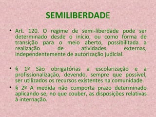 SEMILIBERDAD E Art. 120. O regime de semi-liberdade pode ser determinado desde o início, ou como forma de transição para o meio aberto, possibilitada a realização de atividades externas, independentemente de autorização judicial. § 1º São obrigatórias a escolarização e a profissionalização, devendo, sempre que possível, ser utilizados os recursos existentes na comunidade. § 2º A medida não comporta prazo determinado aplicando-se, no que couber, as disposições relativas à internação. 