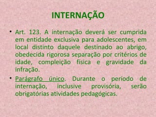 INTERNAÇÃO Art. 123. A internação deverá ser cumprida em entidade exclusiva para adolescentes, em local distinto daquele destinado ao abrigo, obedecida rigorosa separação por critérios de idade, compleição física e gravidade da infração. Parágrafo único . Durante o período de internação, inclusive provisória, serão obrigatórias atividades pedagógicas. 