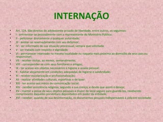 INTERNAÇÃO Art. 124. São direitos do adolescente privado de liberdade, entre outros, os seguintes: I - entrevistar-se pessoalmente com o representante do Ministério Público; II - peticionar diretamente a qualquer autoridade; III - avistar-se reservadamente com seu defensor; IV - ser informado de sua situação processual, sempre que solicitada; V - ser tratado com respeito e dignidade; VI - permanecer internado na mesma localidade ou naquela mais próxima ao domicílio de seus pais ou responsável; VII - receber visitas, ao menos, semanalmente; VIII - corresponder-se com seus familiares e amigos; IX - ter acesso aos objetos necessários à higiene e asseio pessoal; X - habitar alojamento em condições adequadas de higiene e salubridade; XI - receber escolarização e profissionalização; XII - realizar atividades culturais, esportivas e de lazer: XIII - ter acesso aos meios de comunicação social; XIV - receber assistência religiosa, segundo a sua crença, e desde que assim o deseje; XV - manter a posse de seus objetos pessoais e dispor de local seguro para guardá-los, recebendo comprovante daqueles porventura depositados em poder da entidade; XVI - receber, quando de sua desinternação, os documentos pessoais indispensáveis à vida em sociedade. 