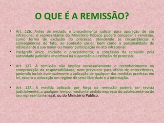 O QUE É A REMISSÃO? Art. 126. Antes de iniciado o procedimento judicial para apuração de ato infracional, o representante do Ministério Público poderá conceder a remissão, como forma de exclusão do processo, atendendo às circunstâncias e conseqüências do fato, ao contexto social, bem como à personalidade do adolescente e sua maior ou menor participação no ato infracional. Parágrafo único. Iniciado o procedimento, a concessão da remissão pela autoridade judiciária importará na suspensão ou extinção do processo. Art. 127. A remissão não implica necessariamente o reconhecimento ou comprovação da responsabilidade, nem prevalece para efeito de antecedentes, podendo incluir eventualmente a aplicação de qualquer das medidas previstas em lei, exceto a colocação em regime de semi-liberdade e a internação. Art. 128. A medida aplicada por força da remissão poderá ser revista judicialmente, a qualquer tempo, mediante pedido expresso do adolescente ou de seu representant e legal, ou do Ministério Público. 