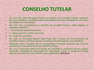 CONSELHO TUTELAR Art. 132. Em cada Município haverá, no mínimo, um Conselho Tutelar composto de cinco membros, escolhidos pela comunidade local para mandato de três anos, permitida uma recondução.  (Redação dada pela Lei nº 8.242, de 12.10.1991)‏ Art. 133. Para a candidatura a membro do Conselho Tutelar, serão exigidos os seguintes requisitos: I - reconhecida idoneidade moral; II - idade superior a vinte e um anos; III - residir no município. Art. 134. Lei municipal disporá sobre local, dia e horário de funcionamento do Conselho Tutelar, inclusive quanto a eventual remuneração de seus membros. Parágrafo único. Constará da lei orçamentária municipal previsão dos recursos necessários ao funcionamento do Conselho Tutelar. Art. 135. O exercício efetivo da função de conselheiro constituirá serviço público relevante, estabelecerá presunção de idoneidade moral e assegurará prisão especial, em caso de crime comum, até o julgamento  definitivo. 