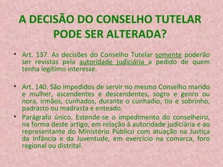 A DECISÃO DO CONSELHO TUTELAR PODE SER ALTERADA? Art. 137. As decisões do Conselho Tutelar  somente  poderão ser revistas pela  autoridade judiciária  a pedido de quem tenha legítimo interesse.  Art. 140. São impedidos de servir no mesmo Conselho marido e mulher, ascendentes e descendentes, sogro e genro ou nora, irmãos, cunhados, durante o cunhadio, tio e sobrinho, padrasto ou madrasta e enteado. Parágrafo único. Estende-se o impedimento do conselheiro, na forma deste artigo, em relação à autoridade judiciária e ao representante do Ministério Público com atuação na Justiça da Infância e da Juventude, em exercício na comarca, foro regional ou distrital. 