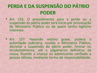 PERDA E DA SUSPENSÃO DO PÁTRIO PODER  Art. 155. O procedimento para a perda ou a suspensão do pátrio poder terá início por provocação do Ministério Público ou de quem tenha legítimo interesse. Art. 157. Havendo motivo grave, poderá a autoridade judiciária, ouvido o Ministério Público, decretar a suspensão do pátrio poder, liminar ou incidentalmente, até o julgamento definitivo da causa, ficando a criança ou adolescente confiado a pessoa idônea, mediante termo de responsabilidade.  