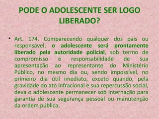 PODE O ADOLESCENTE SER LOGO LIBERADO? Art. 174. Comparecendo qualquer dos pais ou responsável,  o adolescente será prontamente liberado pela autoridade policial , sob termo de compromisso e responsabilidade de sua apresentação ao representante do Ministério Público, no mesmo dia ou, sendo impossível, no primeiro dia útil imediato, exceto quando, pela gravidade do ato infracional e sua repercussão social, deva o adolescente permanecer sob internação para garantia de sua segurança pessoal ou manutenção da ordem pública.  
