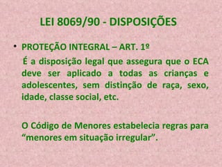 LEI 8069/90 - DISPOSIÇÕES  PROTEÇÃO INTEGRAL – ART. 1º É a disposição legal que assegura que o ECA deve ser aplicado a todas as crianças e adolescentes, sem distinção de raça, sexo, idade, classe social, etc. O Código de Menores estabelecia regras para “menores em situação irregular”. 
