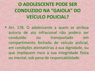 O ADOLESCENTE PODE SER CONDUZIDO NA “GAIOLA” DO VEÍCULO POLICIAL? Art. 178. O adolescente a quem se atribua autoria de ato infracional não poderá ser conduzido ou transportado em compartimento fechado de veículo policial, em condições atentatórias à sua dignidade, ou que impliquem risco à sua integridade física ou mental, sob pena de responsabilidade.  