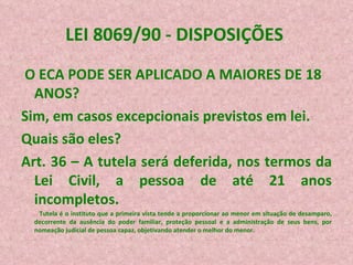 LEI 8069/90 - DISPOSIÇÕES  O ECA PODE SER APLICADO A MAIORES DE 18 ANOS? Sim, em casos excepcionais previstos em lei. Quais são eles? Art. 36 – A tutela será deferida, nos termos da Lei Civil, a pessoa de até 21 anos incompletos. Tutela é o instituto que a primeira vista tende a proporcionar ao menor em situação de desamparo, decorrente da ausência do poder familiar, proteção pessoal e a administração de seus bens, por nomeação judicial de pessoa capaz, objetivando atender o melhor do menor. 