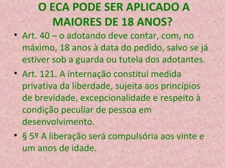 O ECA PODE SER APLICADO A MAIORES DE 18 ANOS? Art. 40 – o adotando deve contar, com, no máximo, 18 anos à data do pedido, salvo se já estiver sob a guarda ou tutela dos adotantes. Art. 121. A internação constitui medida privativa da liberdade, sujeita aos princípios de brevidade, excepcionalidade e respeito à condição peculiar de pessoa em desenvolvimento.  § 5º A liberação será compulsória aos vinte e um anos de idade.  