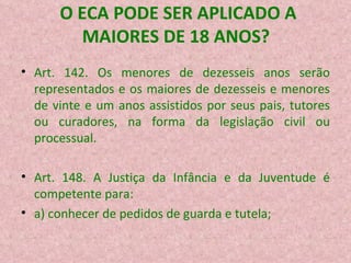 O ECA PODE SER APLICADO A MAIORES DE 18 ANOS? Art. 142. Os menores de dezesseis anos serão representados e os maiores de dezesseis e menores de vinte e um anos assistidos por seus pais, tutores ou curadores, na forma da legislação civil ou processual.  Art. 148. A Justiça da Infância e da Juventude é competente para:  a) conhecer de pedidos de guarda e tutela;  
