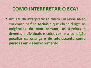 COMO INTERPRETAR O ECA? Art. 6º Na interpretação desta Lei levar-se-ão em conta os  fins sociais  a que ela se dirige, as  exigências do bem comum ,  os direitos e deveres individuais e coletivos , e  a condição peculiar da criança e do adolescente como pessoas em desenvolvimento.   