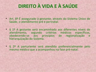 DIREITO À VIDA E À SAÚDE
• Art. 8º É assegurado à gestante, através do Sistema Único de
Saúde, o atendimento pré e perinatal.
• § 1º A gestante será encaminhada aos diferentes níveis de
atendimento, segundo critérios médicos específicos,
obedecendo-se aos princípios de regionalização e
hierarquização do Sistema.
• § 2º A parturiente será atendida preferencialmente pelo
mesmo médico que a acompanhou na fase pré-natal.

 