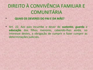 DIREITO À CONVIVÊNCIA FAMILIAR E
COMUNITÁRIA
•

QUAIS OS DEVERES DO PAI E DA MÃE?

• Art. 22. Aos pais incumbe o dever de sustento, guarda e
educação dos filhos menores, cabendo-lhes ainda, no
interesse destes, a obrigação de cumprir e fazer cumprir as
determinações judiciais.

 