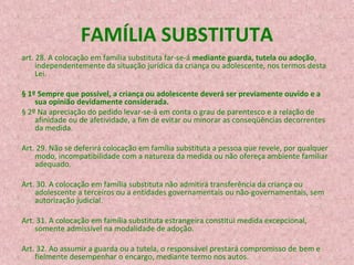 FAMÍLIA SUBSTITUTA
art. 28. A colocação em família substituta far-se-á mediante guarda, tutela ou adoção,
independentemente da situação jurídica da criança ou adolescente, nos termos desta
Lei.
§ 1º Sempre que possível, a criança ou adolescente deverá ser previamente ouvido e a
sua opinião devidamente considerada.
§ 2º Na apreciação do pedido levar-se-á em conta o grau de parentesco e a relação de
afinidade ou de afetividade, a fim de evitar ou minorar as conseqüências decorrentes
da medida.
Art. 29. Não se deferirá colocação em família substituta a pessoa que revele, por qualquer
modo, incompatibilidade com a natureza da medida ou não ofereça ambiente familiar
adequado.
Art. 30. A colocação em família substituta não admitirá transferência da criança ou
adolescente a terceiros ou a entidades governamentais ou não-governamentais, sem
autorização judicial.
Art. 31. A colocação em família substituta estrangeira constitui medida excepcional,
somente admissível na modalidade de adoção.
Art. 32. Ao assumir a guarda ou a tutela, o responsável prestará compromisso de bem e
fielmente desempenhar o encargo, mediante termo nos autos.

 