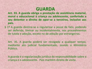 GUARDA

Art. 33. A guarda obriga a prestação de assistência material,
moral e educacional à criança ou adolescente, conferindo a
seu detentor o direito de opor-se a terceiros, inclusive aos
pais.
§ 1º A guarda destina-se a regularizar a posse de fato, podendo
ser deferida, liminar ou incidentalmente, nos procedimentos
de tutela e adoção, exceto no de adoção por estrangeiros.
Art. 35. A guarda poderá ser revogada a qualquer tempo,
mediante ato judicial fundamentado, ouvido o Ministério
Público.
A guarda é a regularização jurídica da responsabilidade sobre a
criança e o adolescente. Pais mantém direito de visita.

 