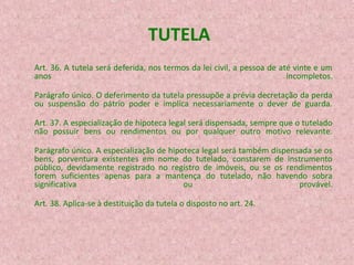 TUTELA
Art. 36. A tutela será deferida, nos termos da lei civil, a pessoa de até vinte e um
anos
incompletos.
Parágrafo único. O deferimento da tutela pressupõe a prévia decretação da perda
ou suspensão do pátrio poder e implica necessariamente o dever de guarda.
Art. 37. A especialização de hipoteca legal será dispensada, sempre que o tutelado
não possuir bens ou rendimentos ou por qualquer outro motivo relevante.
Parágrafo único. A especialização de hipoteca legal será também dispensada se os
bens, porventura existentes em nome do tutelado, constarem de instrumento
público, devidamente registrado no registro de imóveis, ou se os rendimentos
forem suficientes apenas para a mantença do tutelado, não havendo sobra
significativa
ou
provável.
Art. 38. Aplica-se à destituição da tutela o disposto no art. 24.

 