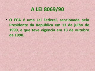 A LEI 8069/90
• O ECA é uma Lei Federal, sancionada pelo
Presidente da República em 13 de julho de
1990, e que teve vigência em 13 de outubro
de 1990.

 