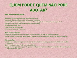 QUEM PODE E QUEM NÃO PODE
ADOTAR?
Quem pode e não pode adotar?
Maiores de 21 anos, qualquer que seja seu estado civil
O adotante deve ser 16 anos mais velho do que o adotado
A Justiça não prevê adoção por homossexuais. A autorização fica a critério do juiz responsável.
Cônjuge ou concubino pode adotar o filho do companheiro.
Avô não pode adotar neto
Irmão não pode adotar irmão
Tutor não pode adotar o tutelado.
Quem pode ser adotado?
Criança ou adolescente com, no máximo, 18 anos de idade, na data do pedido de adoção
Pessoa maior de 18 anos que já esteja sob a guarda ou tutela do adotante na data do pedido de adoção.
Outros detalhes
A criança ou o adolescente passam a ter os mesmos direitos e deveres, inclusive hereditários, de um filho
legítimo.
Quem é adotado recebe o sobrenome do adotante.
A adoção é irrevogável, ou seja, a criança ou o adolescente nunca mais deixará de ser filho do adotante, nem
mesmo com sua morte.

 