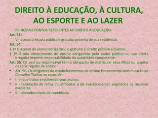 DIREITO À EDUCAÇÃO, À CULTURA,
AO ESPORTE E AO LAZER
PRINCIPAIS PONTOS REFERENTES AO DIREITO À EDUCAÇÃO:
Art. 53:
V - acesso à escola pública e gratuita próxima de sua residência.
Art. 54.
§ 1º O acesso ao ensino obrigatório e gratuito é direito público subjetivo.
§ 2º O não oferecimento do ensino obrigatório pelo poder público ou sua oferta
irregular importa responsabilidade da autoridade competente.
Art. 55. Os pais ou responsável têm a obrigação de matricular seus filhos ou pupilos
na rede regular de ensino.
• Art. 56. Os dirigentes de estabelecimentos de ensino fundamental comunicarão ao
Conselho Tutelar os casos de:
• I - maus-tratos envolvendo seus alunos;
• II - reiteração de faltas injustificadas e de evasão escolar, esgotados os recursos
escolares;
• III - elevados níveis de repetência.

 